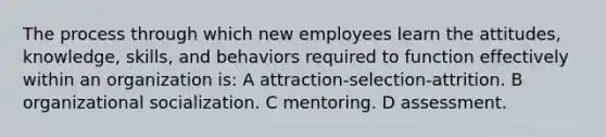 The process through which new employees learn the attitudes, knowledge, skills, and behaviors required to function effectively within an organization is: A attraction-selection-attrition. B organizational socialization. C mentoring. D assessment.