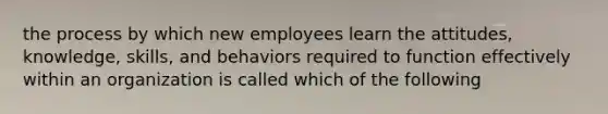 the process by which new employees learn the attitudes, knowledge, skills, and behaviors required to function effectively within an organization is called which of the following