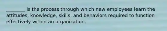 ________ is the process through which new employees learn the attitudes, knowledge, skills, and behaviors required to function effectively within an organization.