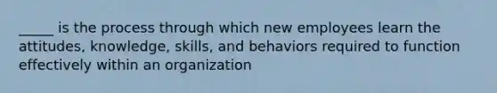 _____ is the process through which new employees learn the attitudes, knowledge, skills, and behaviors required to function effectively within an organization