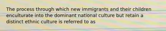 The process through which new immigrants and their children enculturate into the dominant national culture but retain a distinct ethnic culture is referred to as