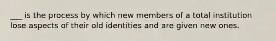 ___ is the process by which new members of a total institution lose aspects of their old identities and are given new ones.