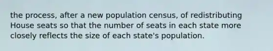 the process, after a new population census, of redistributing House seats so that the number of seats in each state more closely reflects the size of each state's population.