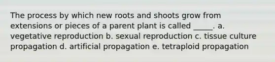 The process by which new roots and shoots grow from extensions or pieces of a parent plant is called _____. a. vegetative reproduction b. sexual reproduction c. tissue culture propagation d. artificial propagation e. tetraploid propagation