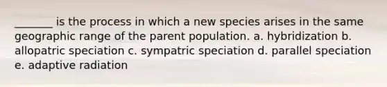 _______ is the process in which a new species arises in the same geographic range of the parent population. a. hybridization b. allopatric speciation c. sympatric speciation d. parallel speciation e. adaptive radiation