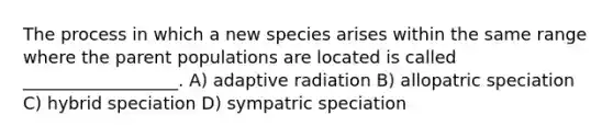 The process in which a new species arises within the same range where the parent populations are located is called __________________. A) adaptive radiation B) allopatric speciation C) hybrid speciation D) sympatric speciation