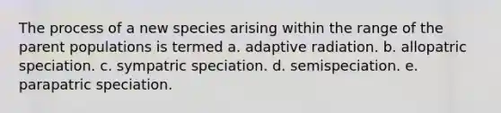 The process of a new species arising within the range of the parent populations is termed a. adaptive radiation. b. allopatric speciation. c. sympatric speciation. d. semispeciation. e. parapatric speciation.