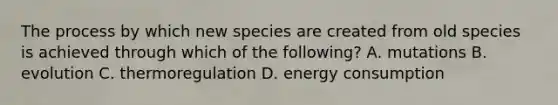 The process by which new species are created from old species is achieved through which of the following? A. mutations B. evolution C. thermoregulation D. energy consumption