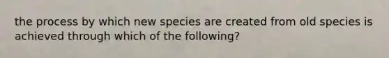 the process by which new species are created from old species is achieved through which of the following?