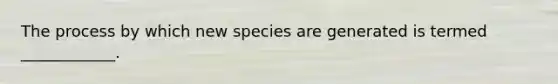 The process by which new species are generated is termed ____________.