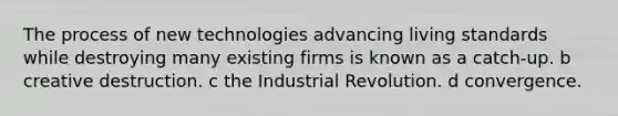 The process of new technologies advancing living standards while destroying many existing firms is known as a catch-up. b creative destruction. c the Industrial Revolution. d convergence.