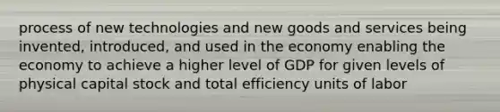 process of new technologies and new goods and services being invented, introduced, and used in the economy enabling the economy to achieve a higher level of GDP for given levels of physical capital stock and total efficiency units of labor