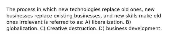 The process in which new technologies replace old ones, new businesses replace existing businesses, and new skills make old ones irrelevant is referred to as: A) liberalization. B) globalization. C) Creative destruction. D) business development.