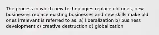 The process in which new technologies replace old ones, new businesses replace existing businesses and new skills make old ones irrelevant is referred to as: a) liberalization b) business development c) creative destruction d) globalization