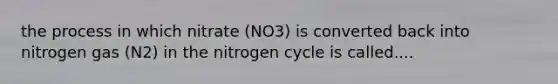 the process in which nitrate (NO3) is converted back into nitrogen gas (N2) in the nitrogen cycle is called....