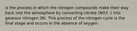 is the process in which the nitrogen compounds make their way back into the atmosphere by converting nitrate (NO3 -) into gaseous nitrogen (N). This process of the nitrogen cycle is the final stage and occurs in the absence of oxygen.