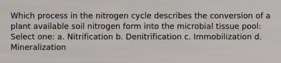 Which process in the nitrogen cycle describes the conversion of a plant available soil nitrogen form into the microbial tissue pool: Select one: a. Nitrification b. Denitrification c. Immobilization d. Mineralization