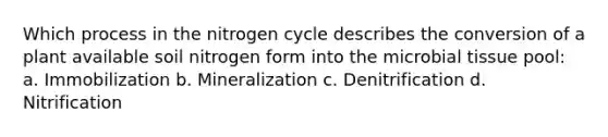 Which process in <a href='https://www.questionai.com/knowledge/kbs8ipDdy2-the-nitrogen-cycle' class='anchor-knowledge'>the nitrogen cycle</a> describes the conversion of a plant available soil nitrogen form into the microbial tissue pool: a. Immobilization b. Mineralization c. Denitrification d. Nitrification