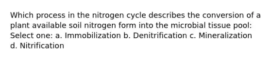 Which process in <a href='https://www.questionai.com/knowledge/kbs8ipDdy2-the-nitrogen-cycle' class='anchor-knowledge'>the nitrogen cycle</a> describes the conversion of a plant available soil nitrogen form into the microbial tissue pool: Select one: a. Immobilization b. Denitrification c. Mineralization d. Nitrification