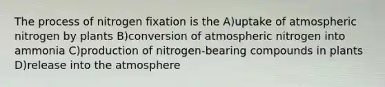 The process of nitrogen fixation is the A)uptake of atmospheric nitrogen by plants B)conversion of atmospheric nitrogen into ammonia C)production of nitrogen-bearing compounds in plants D)release into the atmosphere