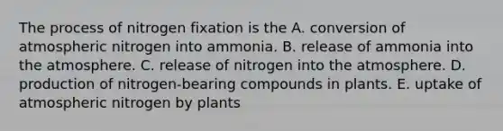 The process of nitrogen fixation is the A. conversion of atmospheric nitrogen into ammonia. B. release of ammonia into the atmosphere. C. release of nitrogen into the atmosphere. D. production of nitrogen-bearing compounds in plants. E. uptake of atmospheric nitrogen by plants