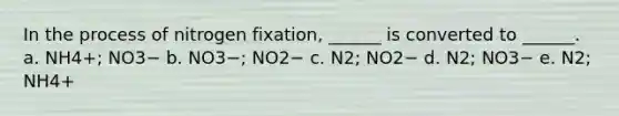 In the process of nitrogen fixation, ______ is converted to ______. a. NH4+; NO3− b. NO3−; NO2− c. N2; NO2− d. N2; NO3− e. N2; NH4+