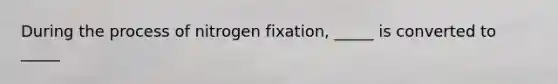 During the process of nitrogen fixation, _____ is converted to _____