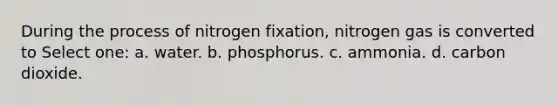 During the process of nitrogen fixation, nitrogen gas is converted to Select one: a. water. b. phosphorus. c. ammonia. d. carbon dioxide.