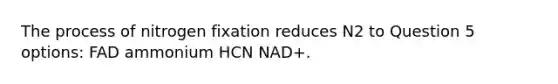 The process of nitrogen fixation reduces N2 to Question 5 options: FAD ammonium HCN NAD+.