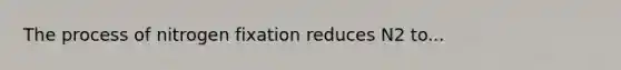 The process of nitrogen fixation reduces N2 to...