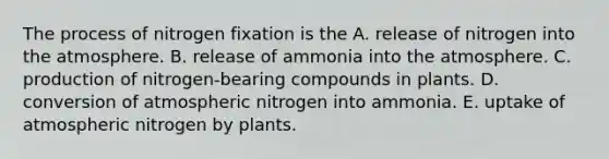 The process of nitrogen fixation is the A. release of nitrogen into the atmosphere. B. release of ammonia into the atmosphere. C. production of nitrogen-bearing compounds in plants. D. conversion of atmospheric nitrogen into ammonia. E. uptake of atmospheric nitrogen by plants.