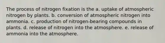 The process of nitrogen fixation is the a. uptake of atmospheric nitrogen by plants. b. conversion of atmospheric nitrogen into ammonia. c. production of nitrogen-bearing compounds in plants. d. release of nitrogen into the atmosphere. e. release of ammonia into the atmosphere.