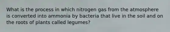 What is the process in which nitrogen gas from the atmosphere is converted into ammonia by bacteria that live in the soil and on the roots of plants called legumes?