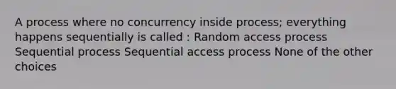 A process where no concurrency inside process; everything happens sequentially is called : Random access process Sequential process Sequential access process None of the other choices