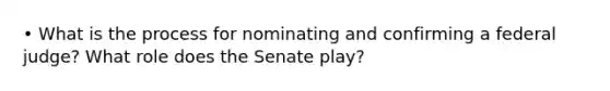 • What is the process for nominating and confirming a federal judge? What role does the Senate play?