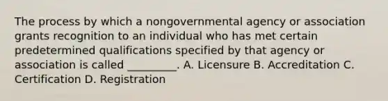 The process by which a nongovernmental agency or association grants recognition to an individual who has met certain predetermined qualifications specified by that agency or association is called _________. A. Licensure B. Accreditation C. Certification D. Registration