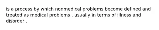 is a process by which nonmedical problems become defined and treated as medical problems , usually in terms of illness and disorder .