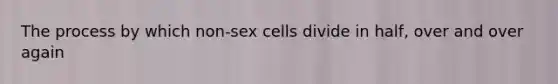 The process by which non-sex cells divide in half, over and over again