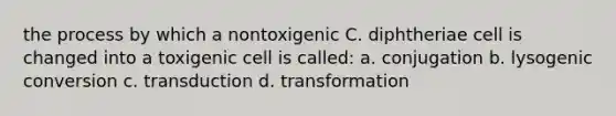 the process by which a nontoxigenic C. diphtheriae cell is changed into a toxigenic cell is called: a. conjugation b. lysogenic conversion c. transduction d. transformation