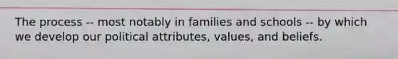 The process -- most notably in families and schools -- by which we develop our political attributes, values, and beliefs.