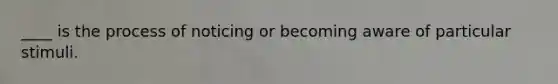 ____ is the process of noticing or becoming aware of particular stimuli.