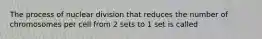 The process of nuclear division that reduces the number of chromosomes per cell from 2 sets to 1 set is called