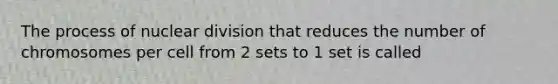 The process of nuclear division that reduces the number of chromosomes per cell from 2 sets to 1 set is called