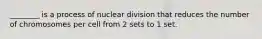 ________ is a process of nuclear division that reduces the number of chromosomes per cell from 2 sets to 1 set.