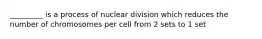 _________ is a process of nuclear division which reduces the number of chromosomes per cell from 2 sets to 1 set