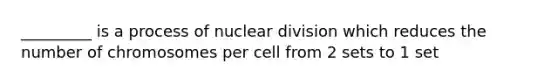 _________ is a process of nuclear division which reduces the number of chromosomes per cell from 2 sets to 1 set