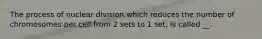 The process of nuclear division which reduces the number of chromosomes per cell from 2 sets to 1 set, is called __.