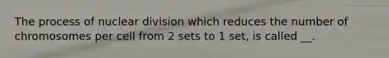 The process of nuclear division which reduces the number of chromosomes per cell from 2 sets to 1 set, is called __.