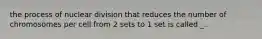 the process of nuclear division that reduces the number of chromosomes per cell from 2 sets to 1 set is called _.