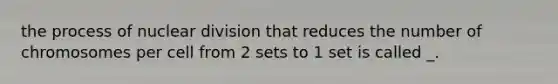 the process of nuclear division that reduces the number of chromosomes per cell from 2 sets to 1 set is called _.